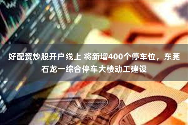 好配资炒股开户线上 将新增400个停车位,东莞石龙一综合停车大楼动工建设