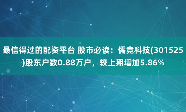 最信得过的配资平台 股市必读：儒竞科技(301525)股东户数0.88万户，较上期增加5.86%