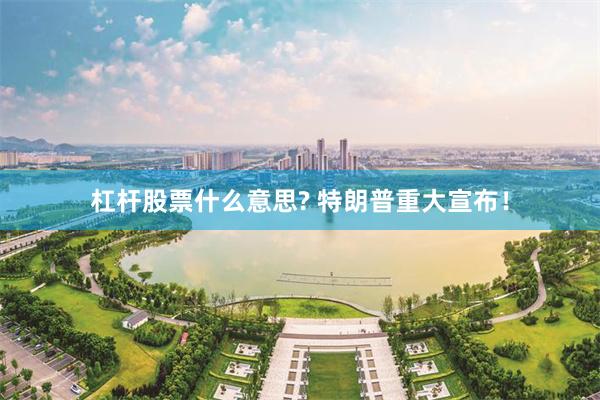 杠杆股票什么意思? 特朗普重大宣布！