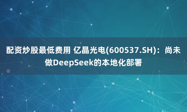 配资炒股最低费用 亿晶光电(600537.SH)：尚未做DeepSeek的本地化部署