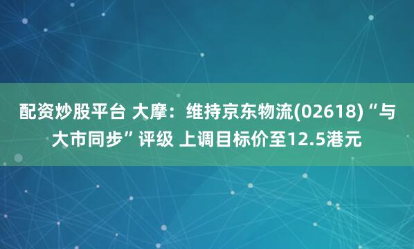 配资炒股平台 大摩：维持京东物流(02618)“与大市同步”评级 上调目标价至12.5港元