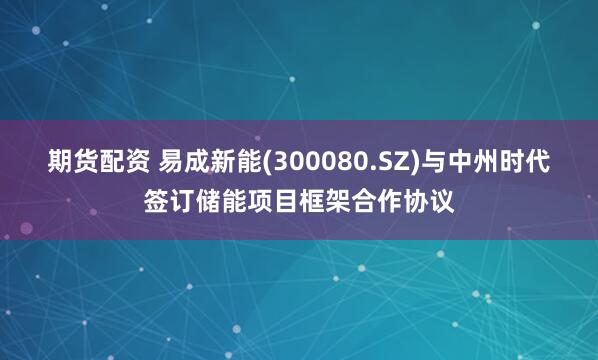期货配资 易成新能(300080.SZ)与中州时代签订储能项目框架合作协议