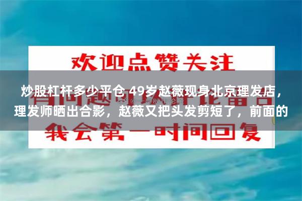 炒股杠杆多少平仓 49岁赵薇现身北京理发店，理发师晒出合影，赵薇又把头发剪短了，前面的