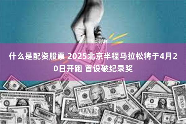 什么是配资股票 2025北京半程马拉松将于4月20日开跑 首设破纪录奖