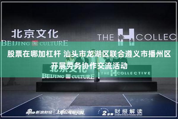 股票在哪加杠杆 汕头市龙湖区联合遵义市播州区开展劳务协作交流活动