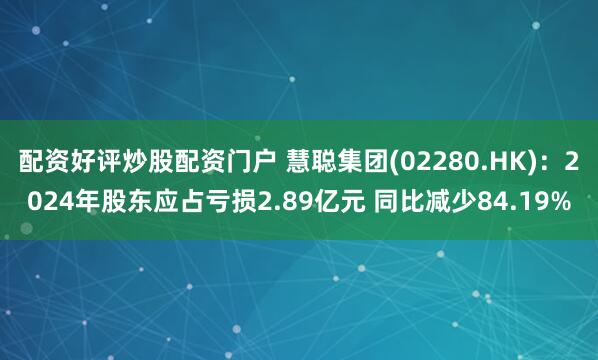 配资好评炒股配资门户 慧聪集团(02280.HK)：2024年股东应占亏损2.89亿元 同比减少84.19%