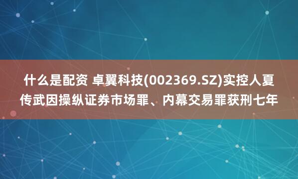什么是配资 卓翼科技(002369.SZ)实控人夏传武因操纵证券市场罪、内幕交易罪获刑七年