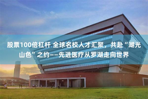 股票100倍杠杆 全球名校人才汇聚，共赴“湖光山色”之约——先进医疗从罗湖走向世界