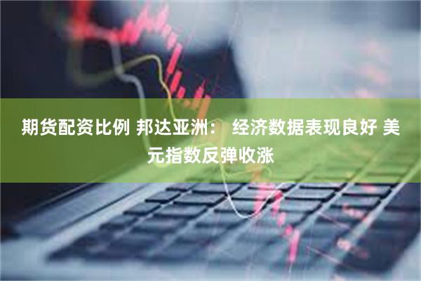 期货配资比例 邦达亚洲： 经济数据表现良好 美元指数反弹收涨
