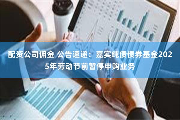 配资公司佣金 公告速递：嘉实纯债债券基金2025年劳动节前暂停申购业务