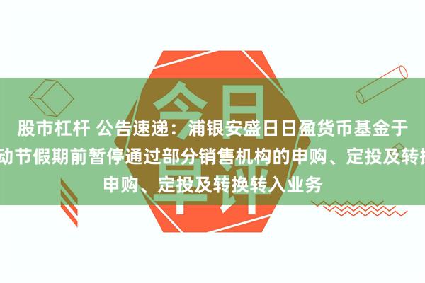 股市杠杆 公告速递：浦银安盛日日盈货币基金于2025年劳动节假期前暂停通过部分销售机构的申购、定投及转换转入业务