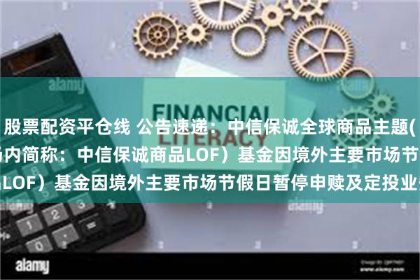 股票配资平仓线 公告速递：中信保诚全球商品主题(QDII-FOF-LOF)（场内简称：中信保诚商品LOF）基金因境外主要市场节假日暂停申赎及定投业务
