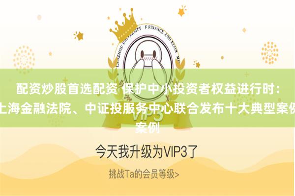 配资炒股首选配资 保护中小投资者权益进行时：上海金融法院、中证投服务中心联合发布十大典型案例