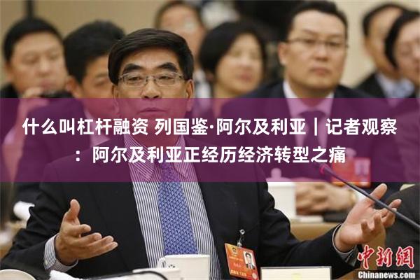 什么叫杠杆融资 列国鉴·阿尔及利亚｜记者观察：阿尔及利亚正经历经济转型之痛