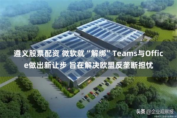遵义股票配资 微软就“解绑”Teams与Office做出新让步 旨在解决欧盟反垄断担忧