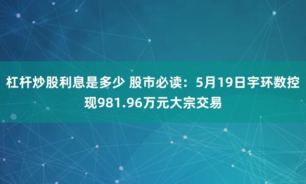 杠杆炒股利息是多少 股市必读：5月19日宇环数控现981.96万元大宗交易