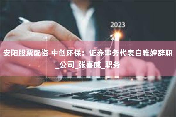 安阳股票配资 中创环保：证券事务代表白雅婷辞职_公司_张喜威_职务