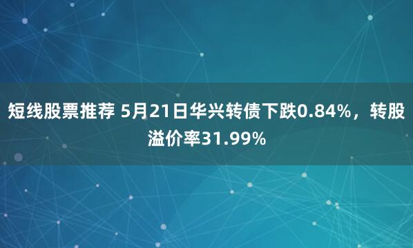 短线股票推荐 5月21日华兴转债下跌0.84%，转股溢价率31.99%