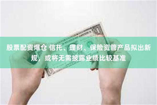 股票配资爆仓 信托、理财、保险资管产品拟出新规，或将无需披露业绩比较基准