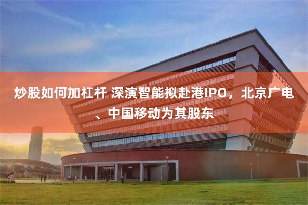 炒股如何加杠杆 深演智能拟赴港IPO，北京广电、中国移动为其股东