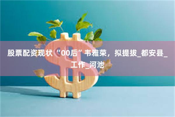 股票配资现状 “00后”韦雅荣，拟提拔_都安县_工作_河池