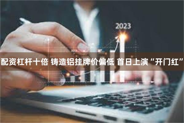 配资杠杆十倍 铸造铝挂牌价偏低 首日上演“开门红”
