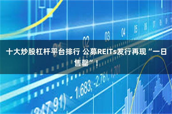 十大炒股杠杆平台排行 公募REITs发行再现“一日售罄”！