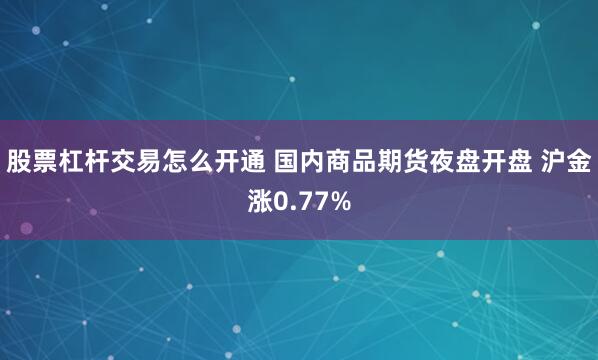 股票杠杆交易怎么开通 国内商品期货夜盘开盘 沪金涨0.77%