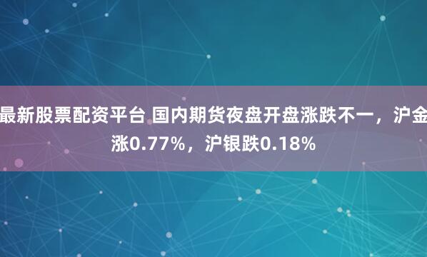 最新股票配资平台 国内期货夜盘开盘涨跌不一，沪金涨0.77%，沪银跌0.18%