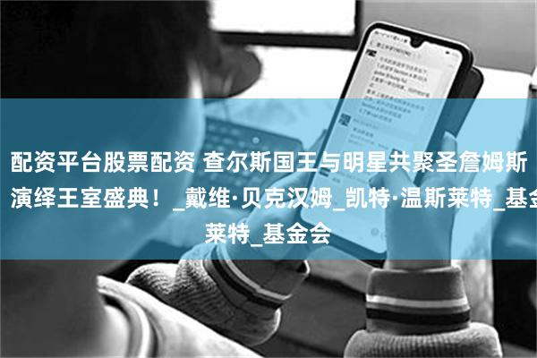 配资平台股票配资 查尔斯国王与明星共聚圣詹姆斯宫，演绎王室盛典！_戴维·贝克汉姆_凯特·温斯莱特_基金会