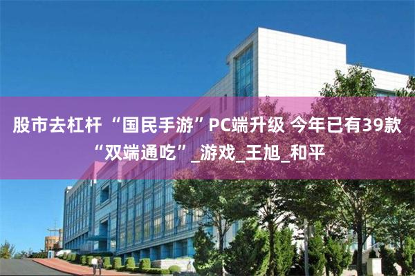 股市去杠杆 “国民手游”PC端升级 今年已有39款“双端通吃”_游戏_王旭_和平