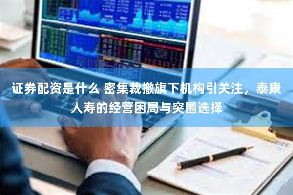 证券配资是什么 密集裁撤旗下机构引关注，泰康人寿的经营困局与突围选择
