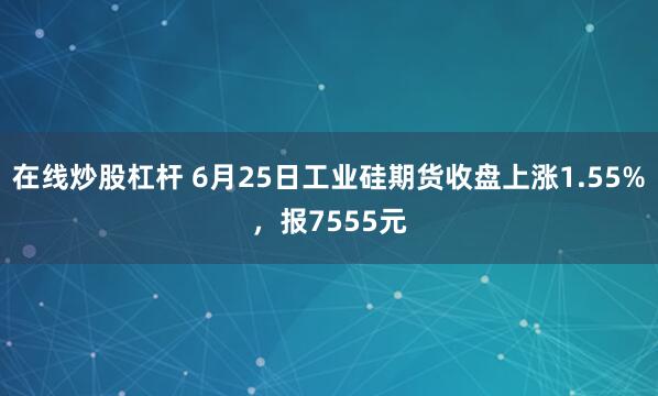 在线炒股杠杆 6月25日工业硅期货收盘上涨1.55%，报7555元