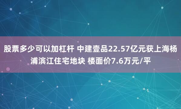 股票多少可以加杠杆 中建壹品22.57亿元获上海杨浦滨江住宅地块 楼面价7.6万元/平