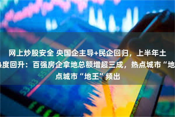 网上炒股安全 央国企主导+民企回归，上半年土地出让热度回升：百强房企拿地总额增超三成，热点城市“地王”频出